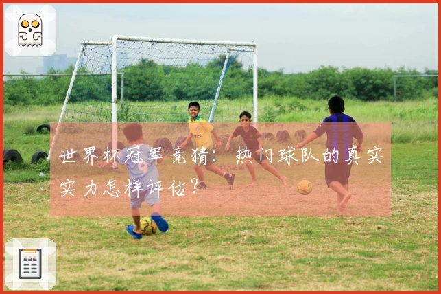 世界杯冠军竞猜：热门球队的真实实力怎样评估？